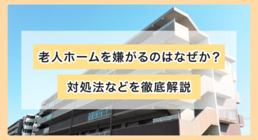 老人ホームを嫌がるのはなぜか？対処法などを徹底解説